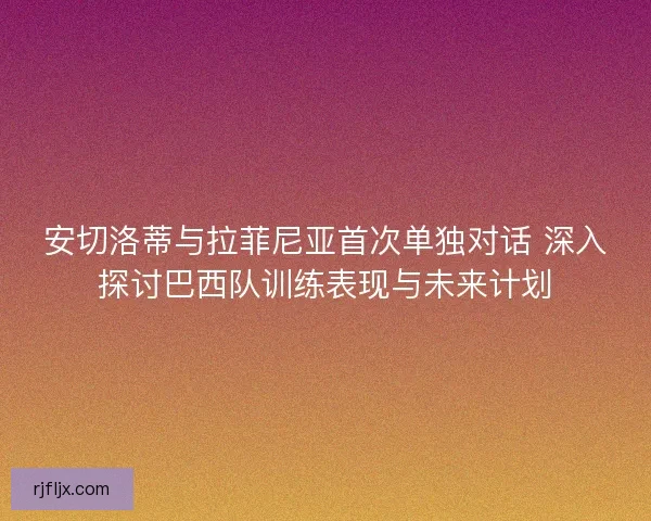 安切洛蒂与拉菲尼亚首次单独对话 深入探讨巴西队训练表现与未来计划