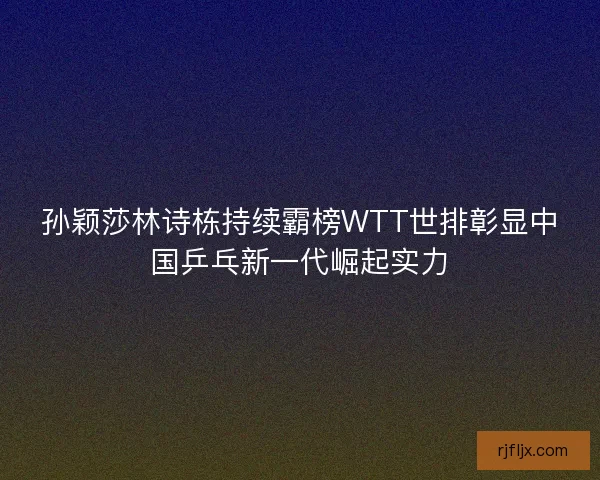 孙颖莎林诗栋持续霸榜WTT世排彰显中国乒乓新一代崛起实力