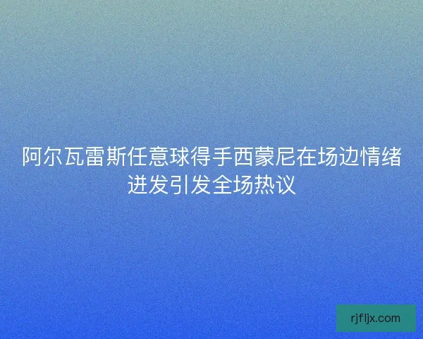 阿尔瓦雷斯任意球得手西蒙尼在场边情绪迸发引发全场热议